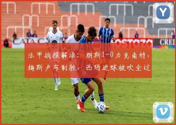 法甲战报解读：朗斯1-0力克南特，梅斯卢布制胜，西玛进球被吹全过程回顾