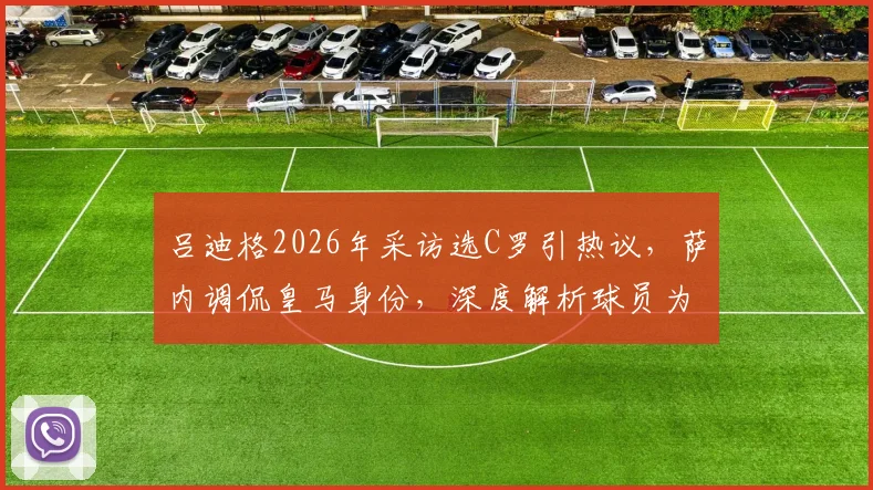 吕迪格2026年采访选C罗引热议，萨内调侃皇马身份，深度解析球员为何难以在梅罗间抉择