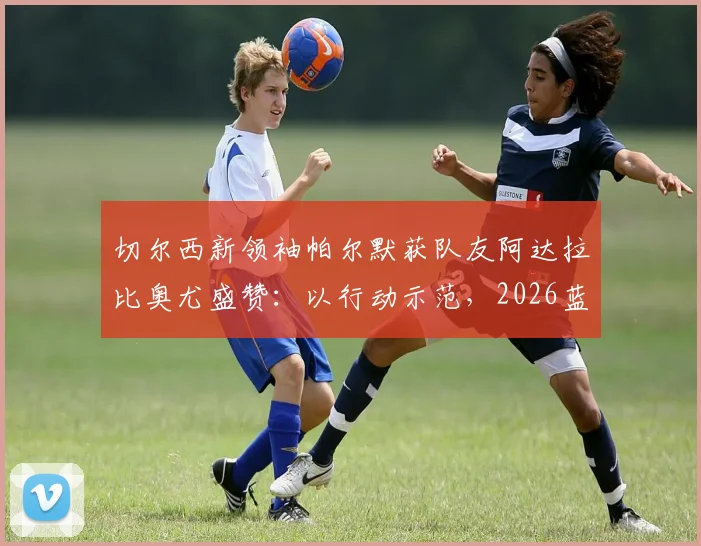 切尔西新领袖帕尔默获队友阿达拉比奥尤盛赞:以行动示范,2026蓝军队内标杆