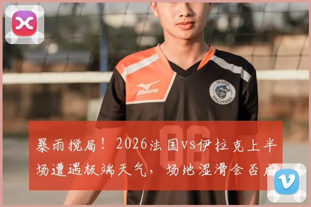 暴雨搅局!2026法国vs伊拉克上半场遭遇极端天气,场地湿滑会否成为下半场决胜关键X因素?