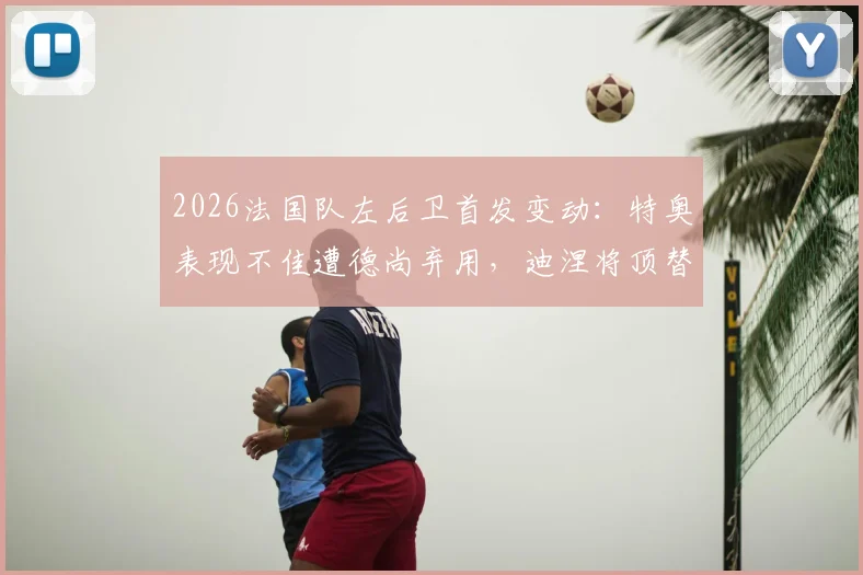 2026法国队左后卫首发变动:特奥表现不佳遭德尚弃用,迪涅将顶替出战瑞典解析