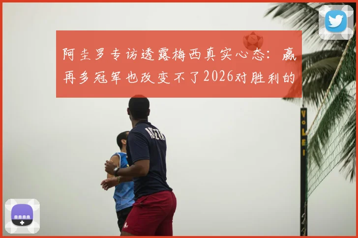 阿圭罗专访透露梅西真实心态:赢再多冠军也改变不了2026对胜利的渴望,根源何在?