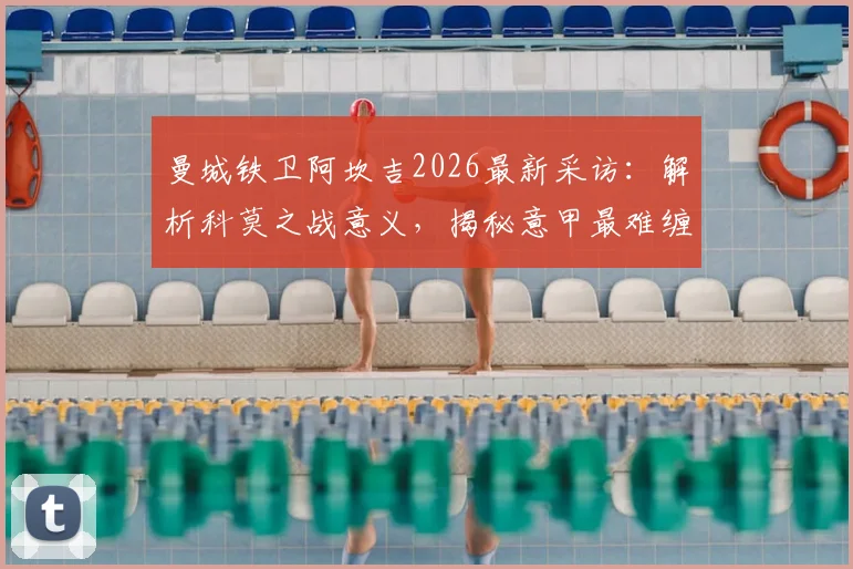 曼城铁卫阿坎吉2026最新采访：解析科莫之战意义，揭秘意甲最难缠对手霍伊伦的技术特点与防守困境