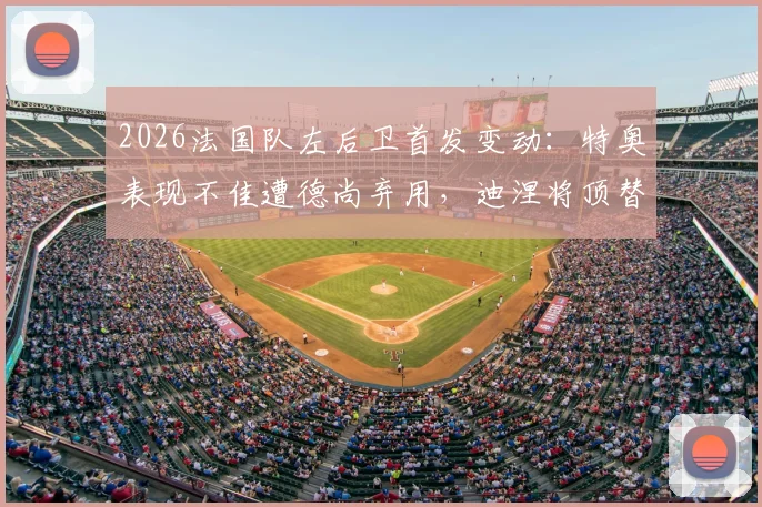 2026法国队左后卫首发变动：特奥表现不佳遭德尚弃用，迪涅将顶替出战瑞典解析