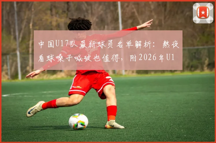 中国U17队最新球员名单解析：熬夜看球嗓子喊破也值得，附2026年U17亚洲杯前景展望与比赛回看指南
