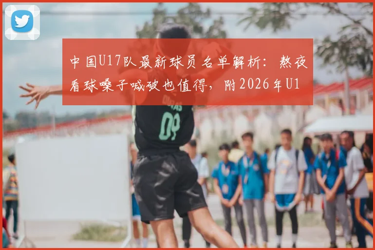 中国U17队最新球员名单解析：熬夜看球嗓子喊破也值得，附2026年U17亚洲杯前景展望与比赛回看指南