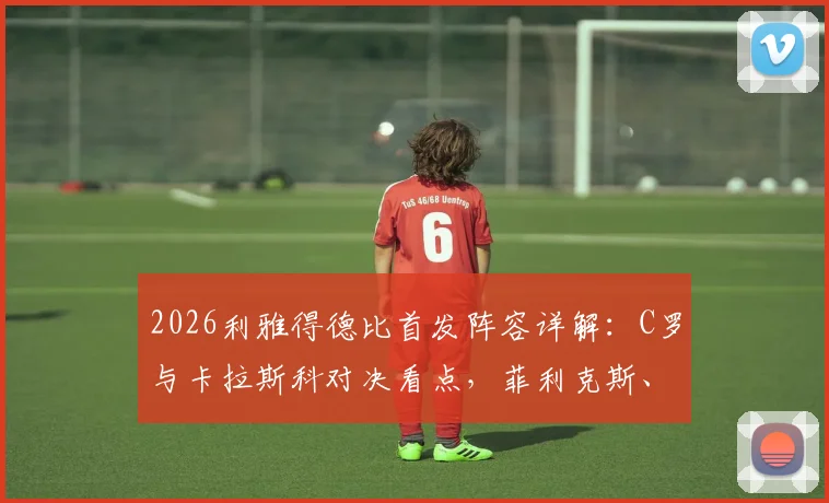 2026利雅得德比首发阵容详解：C罗与卡拉斯科对决看点，菲利克斯、马内角色解析及观赛指南