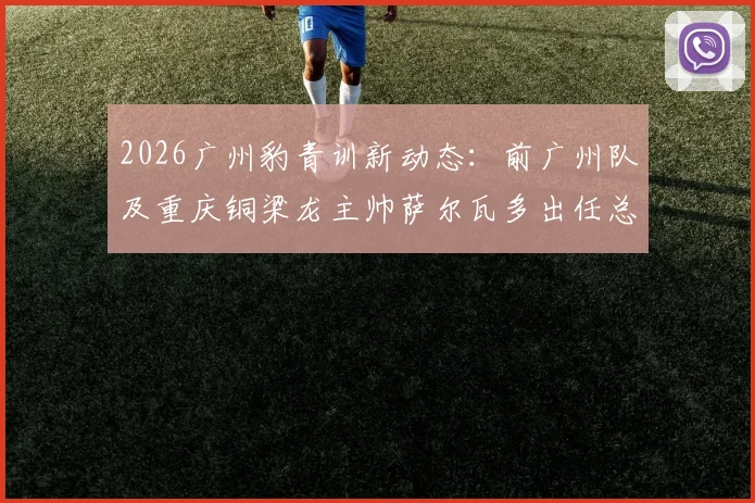 2026广州豹青训新动态：前广州队及重庆铜梁龙主帅萨尔瓦多出任总监，详解其执教履历与球队未来规划
