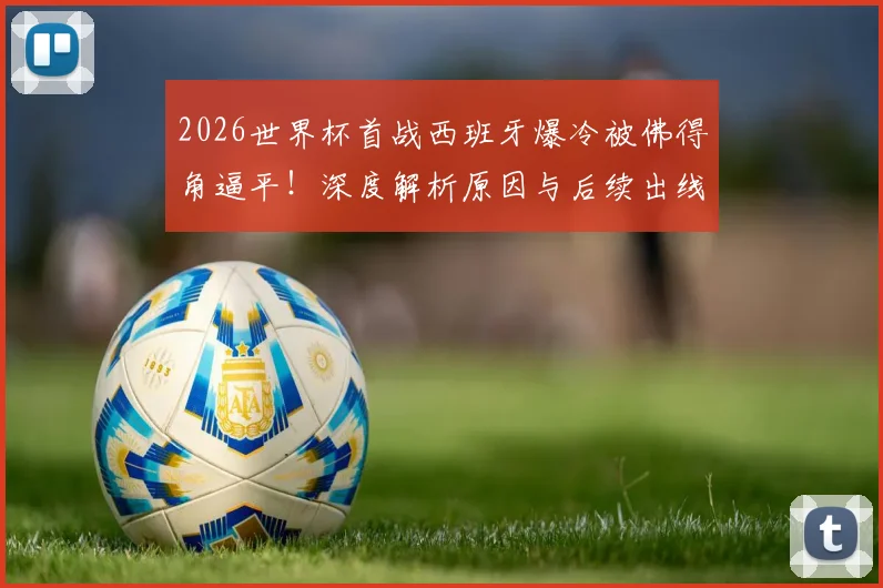 2026世界杯首战西班牙爆冷被佛得角逼平!深度解析原因与后续出线形势展望