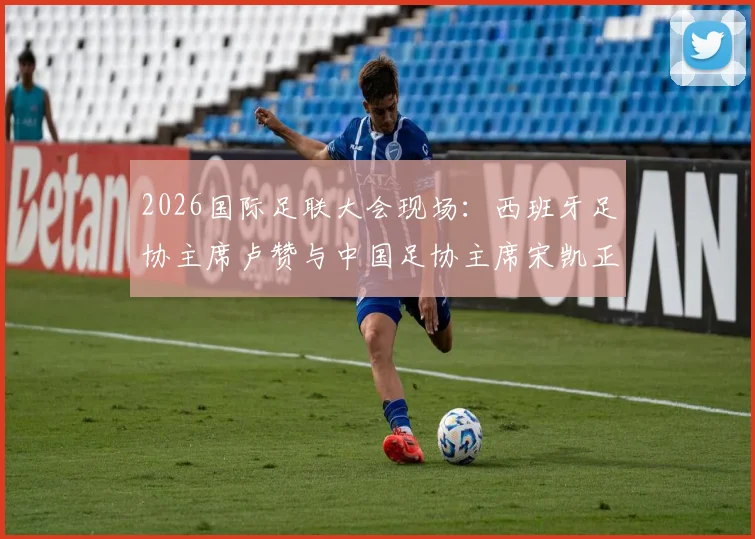 2026国际足联大会现场：西班牙足协主席卢赞与中国足协主席宋凯正式会晤，共话足球未来发展