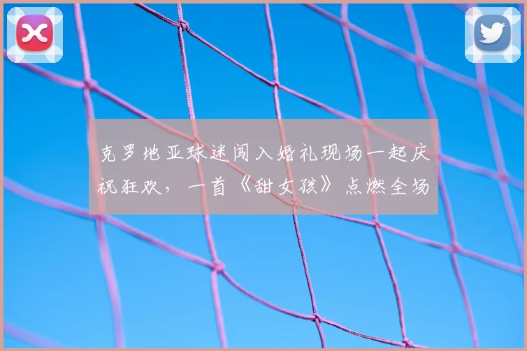 克罗地亚球迷闯入婚礼现场一起庆祝狂欢,一首《甜女孩》点燃全场,围观人群分享精彩视频纪实