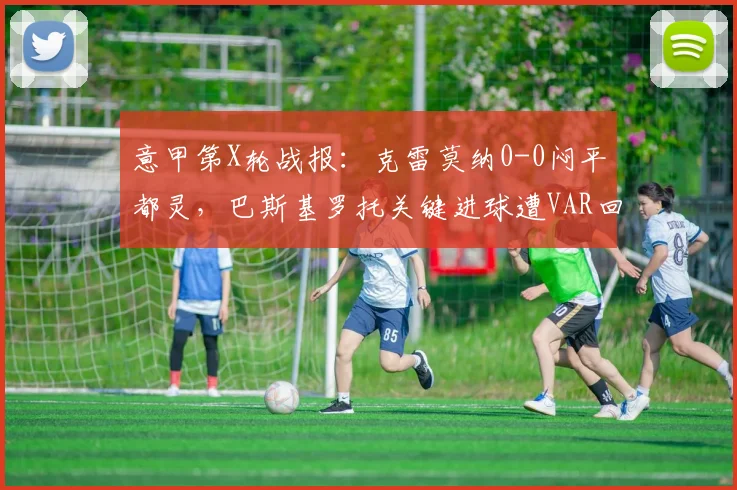 意甲第X轮战报：克雷莫纳0-0闷平都灵，巴斯基罗托关键进球遭VAR回看吹掉，双方门将屡献神扑