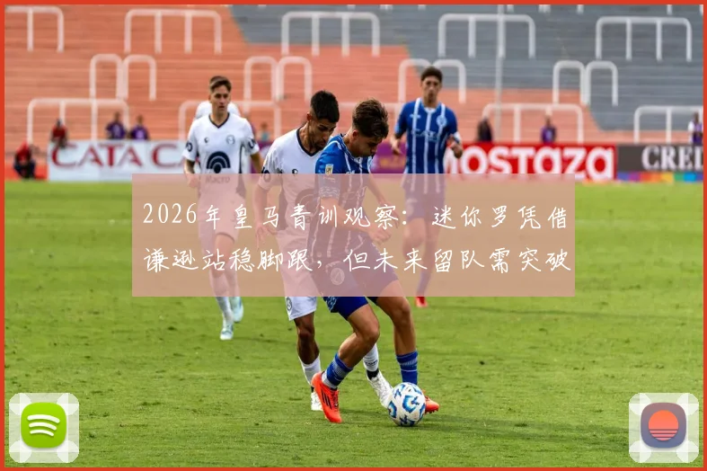 2026年皇马青训观察：迷你罗凭借谦逊站稳脚跟，但未来留队需突破两大关卡