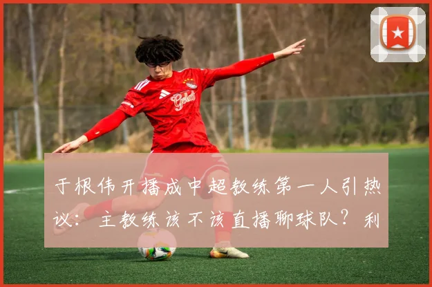于根伟开播成中超教练第一人引热议：主教练该不该直播聊球队？利弊分析与行业影响探讨
