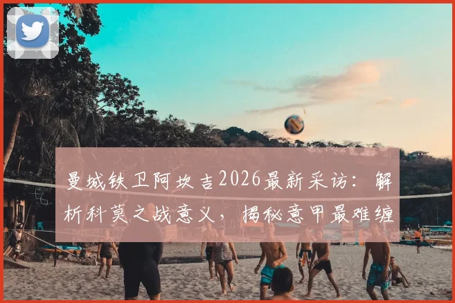 曼城铁卫阿坎吉2026最新采访：解析科莫之战意义，揭秘意甲最难缠对手霍伊伦的技术特点与防守困境