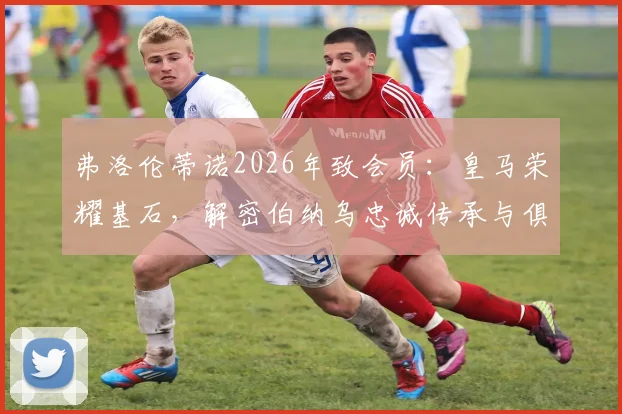弗洛伦蒂诺2026年致会员：皇马荣耀基石，解密伯纳乌忠诚传承与俱乐部治理核心