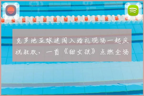 克罗地亚球迷闯入婚礼现场一起庆祝狂欢，一首《甜女孩》点燃全场，围观人群分享精彩视频纪实