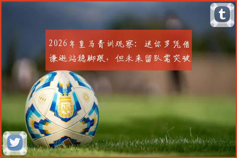 2026年皇马青训观察:迷你罗凭借谦逊站稳脚跟,但未来留队需突破两大关卡