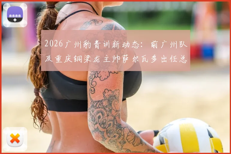 2026广州豹青训新动态:前广州队及重庆铜梁龙主帅萨尔瓦多出任总监,详解其执教履历与球队未来规划