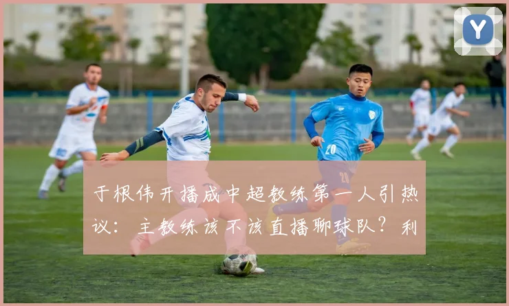 于根伟开播成中超教练第一人引热议：主教练该不该直播聊球队？利弊分析与行业影响探讨