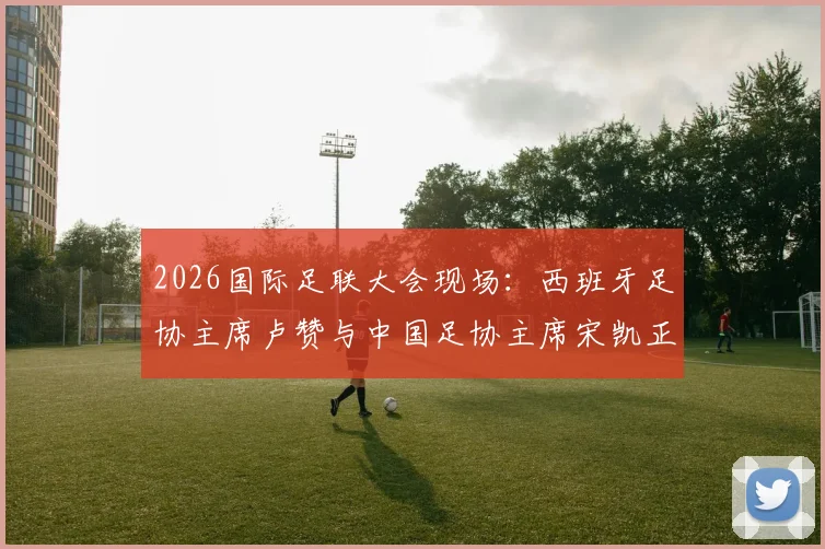 2026国际足联大会现场：西班牙足协主席卢赞与中国足协主席宋凯正式会晤，共话足球未来发展