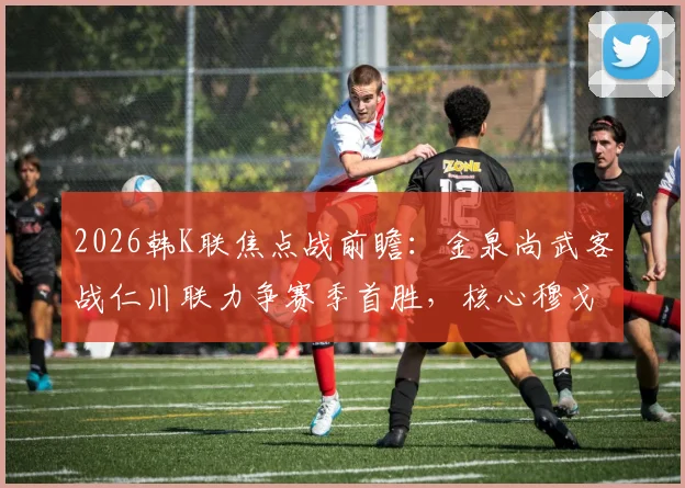 2026韩K联焦点战前瞻：金泉尚武客战仁川联力争赛季首胜，核心穆戈沙状态成关键，附双方历史交锋与取胜分析